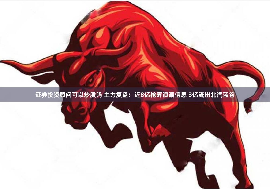 证券投资顾问可以炒股吗 主力复盘：近8亿抢筹浪潮信息 3亿流出北汽蓝谷