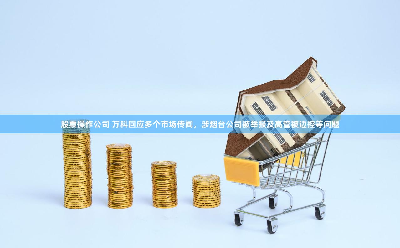 股票操作公司 万科回应多个市场传闻，涉烟台公司被举报及高管被边控等问题