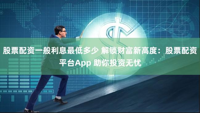 股票配资一般利息最低多少 解锁财富新高度：股票配资平台App 助你投资无忧