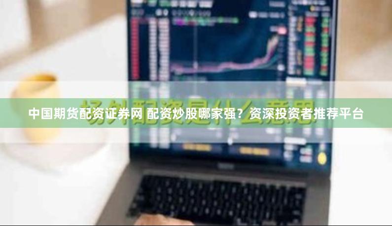 中国期货配资证券网 配资炒股哪家强？资深投资者推荐平台