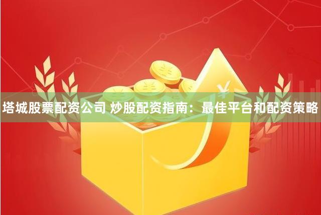 塔城股票配资公司 炒股配资指南：最佳平台和配资策略