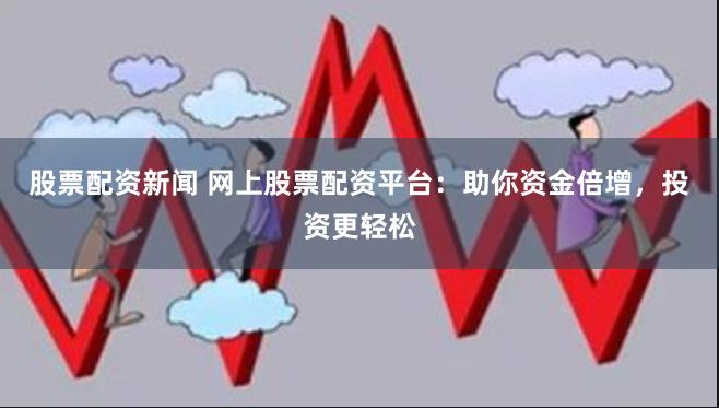 股票配资新闻 网上股票配资平台：助你资金倍增，投资更轻松