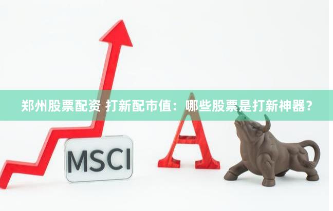 郑州股票配资 打新配市值：哪些股票是打新神器？