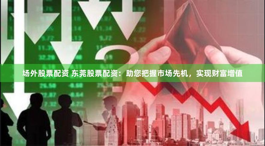 场外股票配资 东莞股票配资：助您把握市场先机，实现财富增值