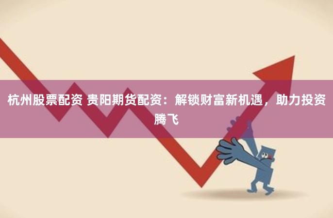 杭州股票配资 贵阳期货配资：解锁财富新机遇，助力投资腾飞