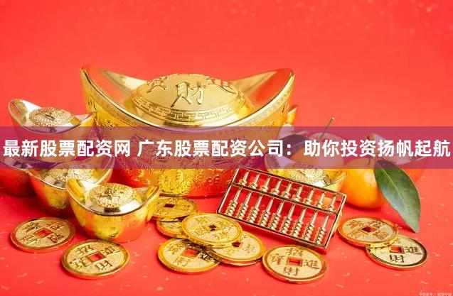 最新股票配资网 广东股票配资公司：助你投资扬帆起航