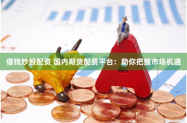 借钱炒股配资 国内期货配资平台：助你把握市场机遇