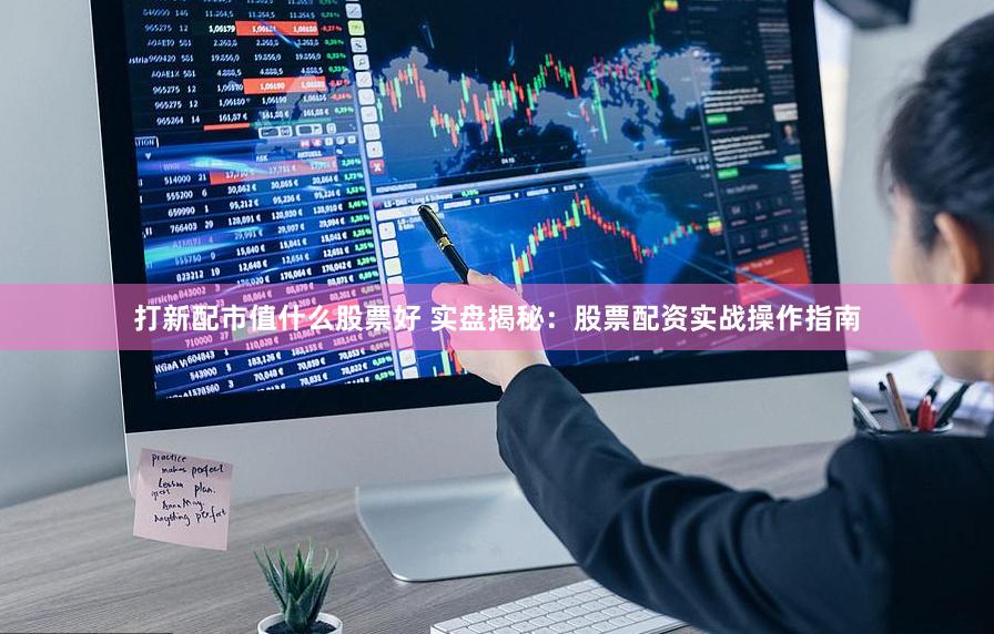 打新配市值什么股票好 实盘揭秘：股票配资实战操作指南