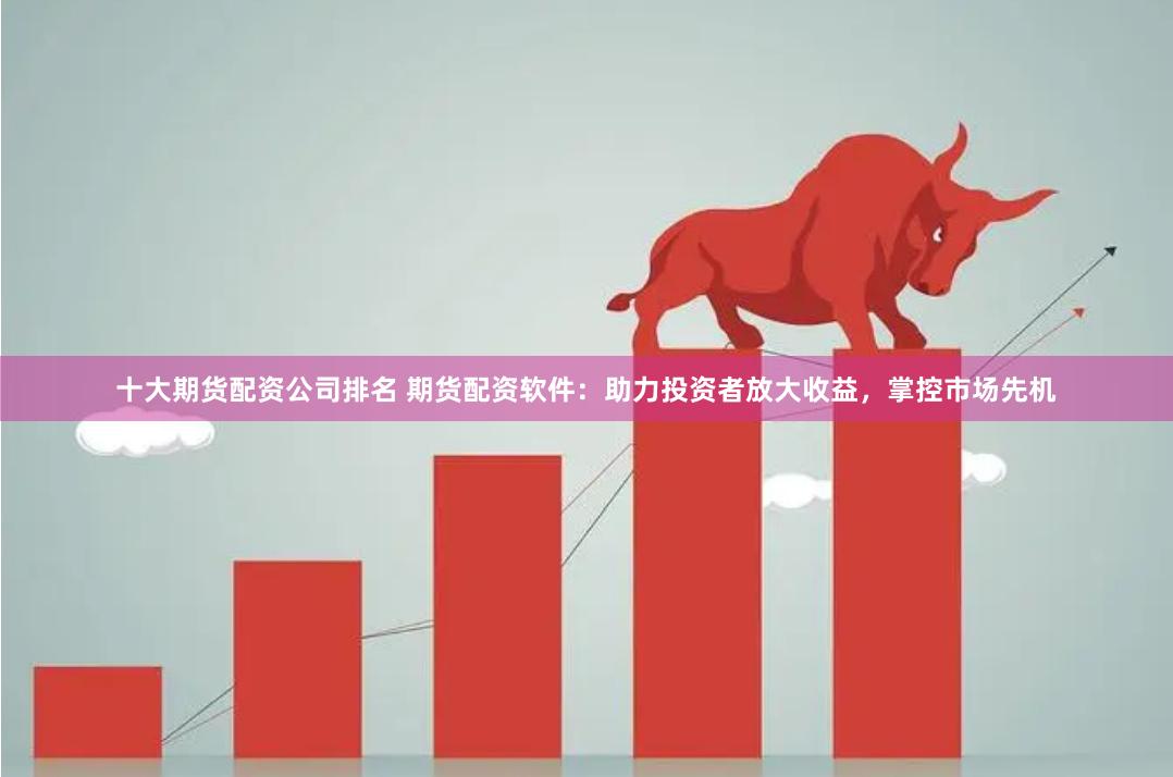 十大期货配资公司排名 期货配资软件：助力投资者放大收益，掌控市场先机
