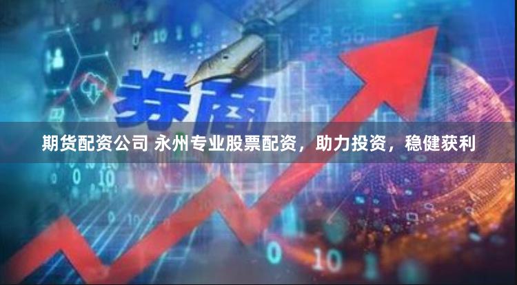 期货配资公司 永州专业股票配资，助力投资，稳健获利