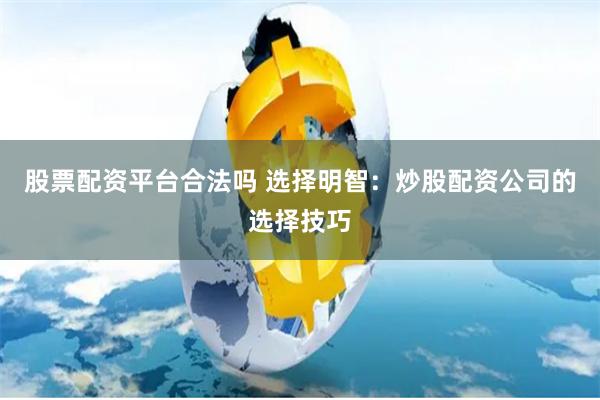 股票配资平台合法吗 选择明智：炒股配资公司的选择技巧