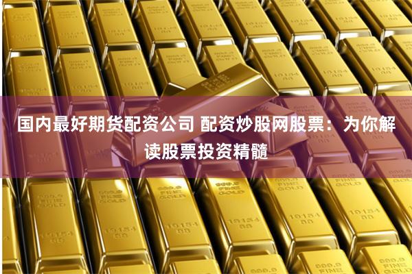 国内最好期货配资公司 配资炒股网股票：为你解读股票投资精髓