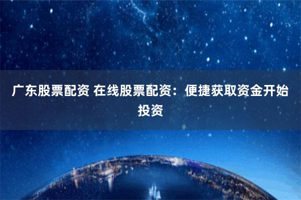 广东股票配资 在线股票配资：便捷获取资金开始投资