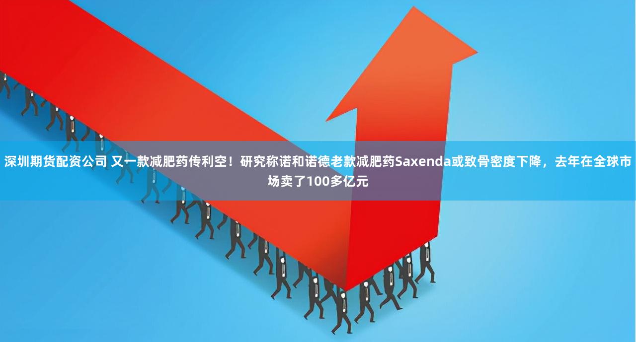 深圳期货配资公司 又一款减肥药传利空！研究称诺和诺德老款减肥药Saxenda或致骨密度下降，去年在全球市场卖了100多亿元