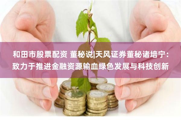 和田市股票配资 董秘说|天风证券董秘诸培宁：致力于推进金融资源输血绿色发展与科技创新