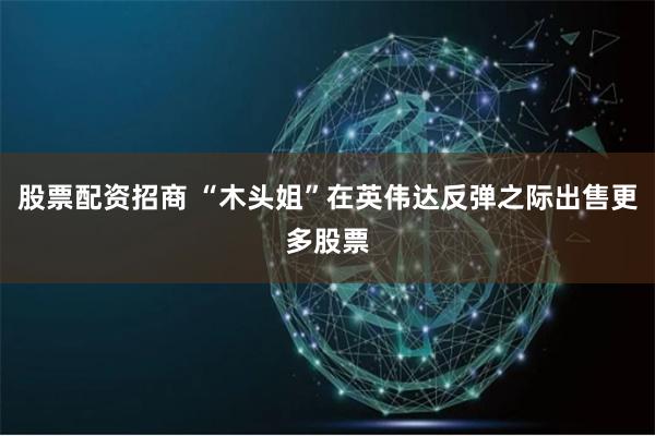 股票配资招商 “木头姐”在英伟达反弹之际出售更多股票