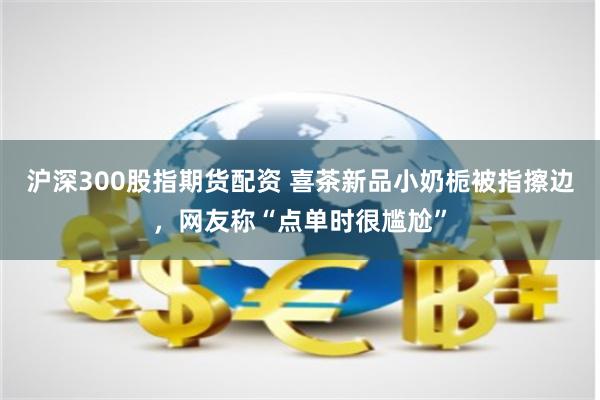 沪深300股指期货配资 喜茶新品小奶栀被指擦边，网友称“点单时很尴尬”