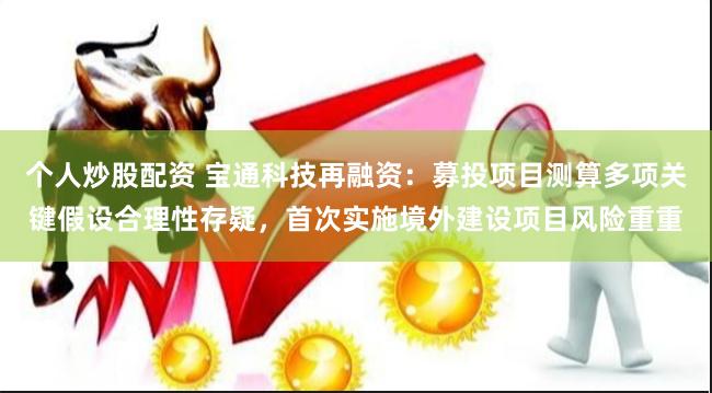 个人炒股配资 宝通科技再融资：募投项目测算多项关键假设合理性存疑，首次实施境外建设项目风险重重