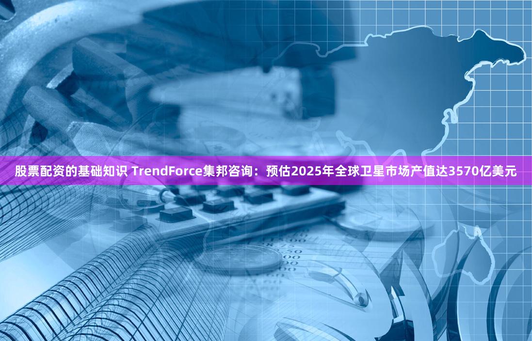 股票配资的基础知识 TrendForce集邦咨询：预估2025年全球卫星市场产值达3570亿美元