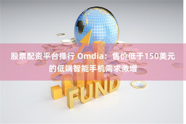 股票配资平台排行 Omdia：售价低于150美元的低端智能手机需求激增
