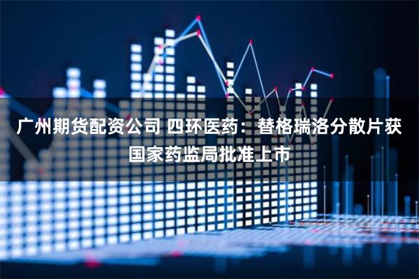 广州期货配资公司 四环医药：替格瑞洛分散片获国家药监局批准上市