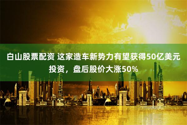 白山股票配资 这家造车新势力有望获得50亿美元投资，盘后股价大涨50%