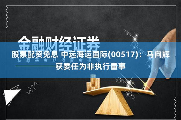 股票配资免息 中远海运国际(00517)：马向辉获委任为非执行董事