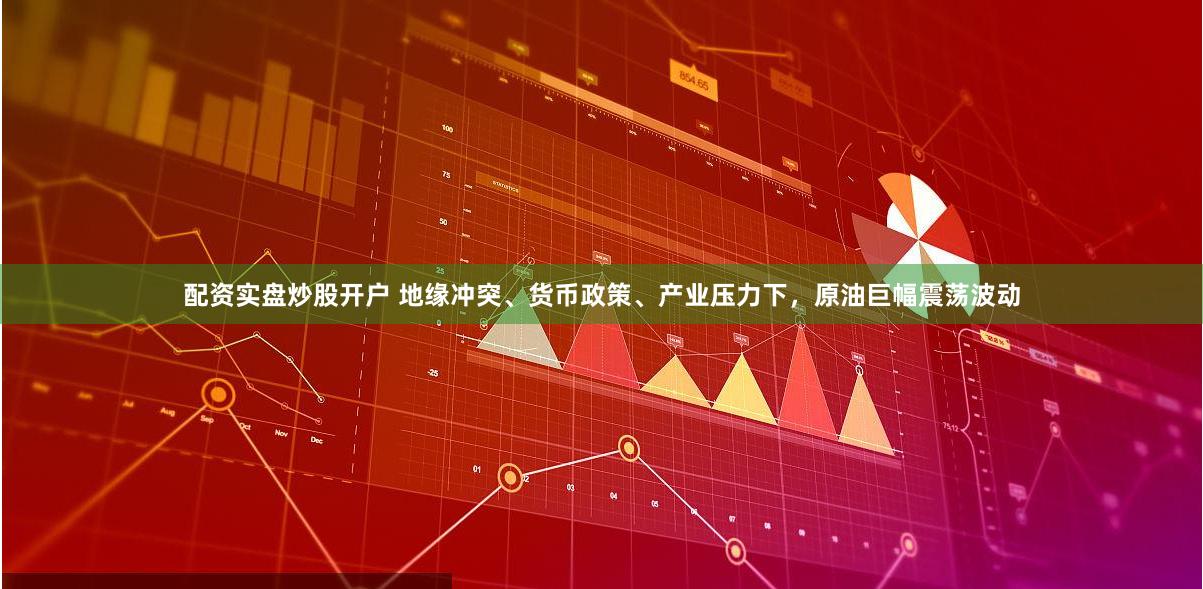 配资实盘炒股开户 地缘冲突、货币政策、产业压力下，原油巨幅震荡波动