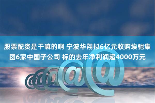 股票配资是干嘛的啊 宁波华翔拟6亿元收购埃驰集团6家中国子公司 标的去年净利润超4000万元