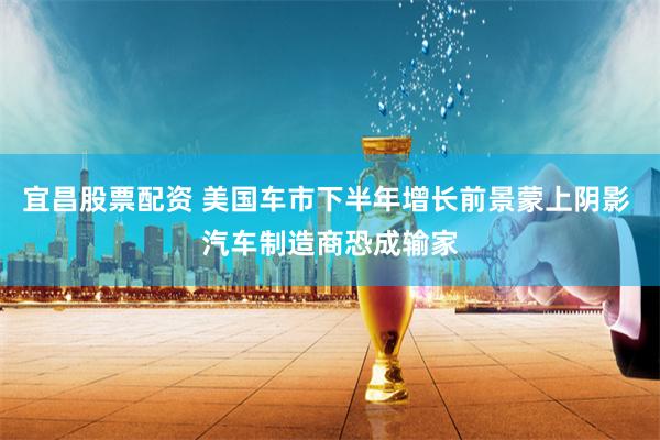 宜昌股票配资 美国车市下半年增长前景蒙上阴影 汽车制造商恐成输家
