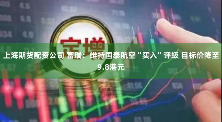 上海期货配资公司 富瑞：维持国泰航空“买入”评级 目标价降至9.8港元