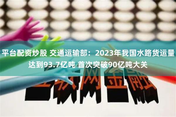 平台配资炒股 交通运输部：2023年我国水路货运量达到93.7亿吨 首次突破90亿吨大关