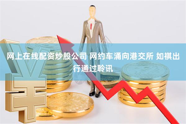 网上在线配资炒股公司 网约车涌向港交所 如祺出行通过聆讯