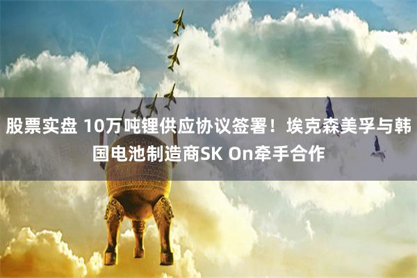 股票实盘 10万吨锂供应协议签署！埃克森美孚与韩国电池制造商SK On牵手合作
