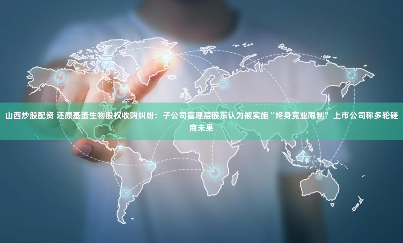 山西炒股配资 还原基蛋生物股权收购纠纷：子公司管理层股东认为被实施“终身竞业限制” 上市公司称多轮磋商未果