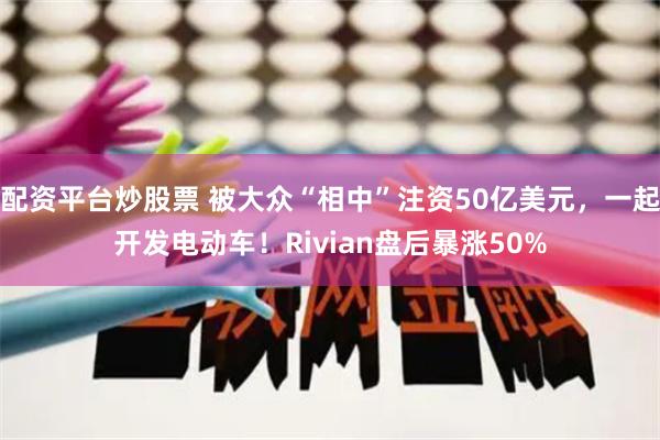 配资平台炒股票 被大众“相中”注资50亿美元，一起开发电动车！Rivian盘后暴涨50%