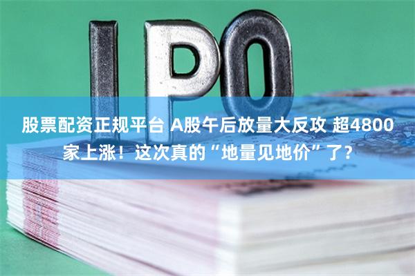 股票配资正规平台 A股午后放量大反攻 超4800家上涨！这次真的“地量见地价”了？