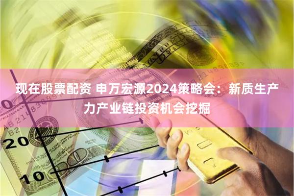 现在股票配资 申万宏源2024策略会：新质生产力产业链投资机会挖掘