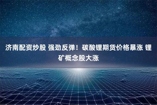 济南配资炒股 强劲反弹！碳酸锂期货价格暴涨 锂矿概念股大涨