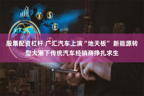 股票配资杠杆 广汇汽车上演“地天板” 新能源转型大潮下传统汽车经销商挣扎求生