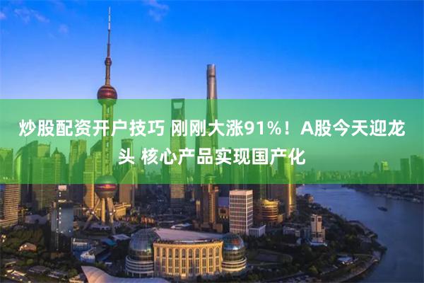 炒股配资开户技巧 刚刚大涨91%！A股今天迎龙头 核心产品实现国产化