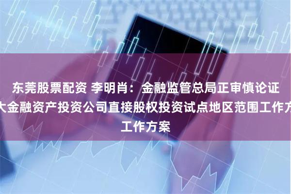 东莞股票配资 李明肖：金融监管总局正审慎论证扩大金融资产投资公司直接股权投资试点地区范围工作方案