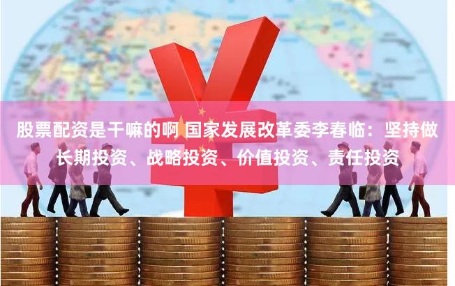 股票配资是干嘛的啊 国家发展改革委李春临：坚持做长期投资、战略投资、价值投资、责任投资
