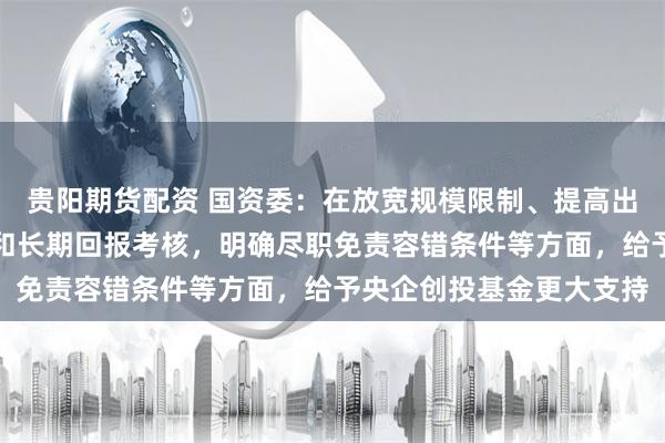 贵阳期货配资 国资委：在放宽规模限制、提高出资比例、注重整体业绩和长期回报考核，明确尽职免责容错条件等方面，给予央企创投基金更大支持