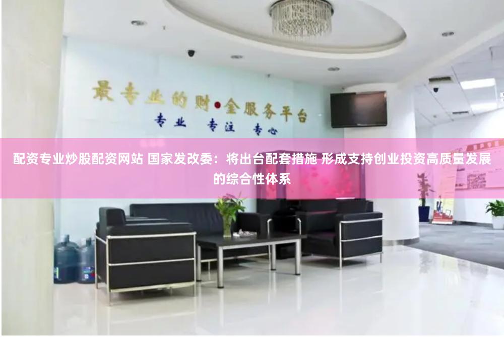 配资专业炒股配资网站 国家发改委：将出台配套措施 形成支持创业投资高质量发展的综合性体系