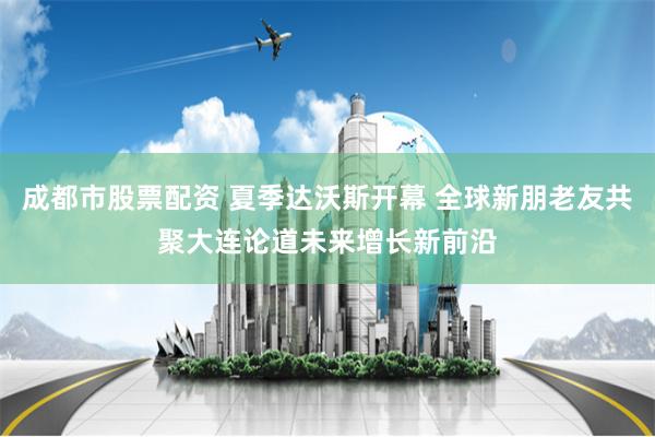 成都市股票配资 夏季达沃斯开幕 全球新朋老友共聚大连论道未来增长新前沿