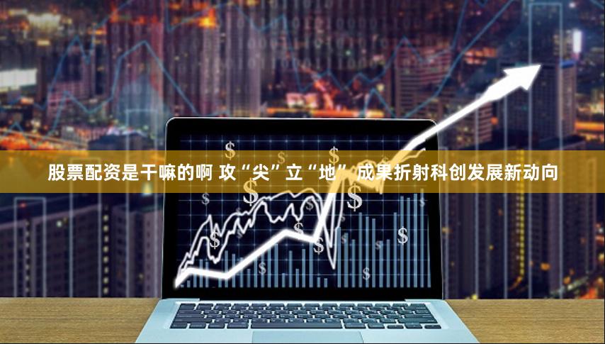 股票配资是干嘛的啊 攻“尖”立“地” 成果折射科创发展新动向