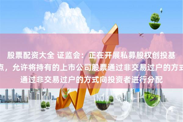 股票配资大全 证监会：正在开展私募股权创投基金实物分配股票试点，允许将持有的上市公司股票通过非交易过户的方式向投资者进行分配