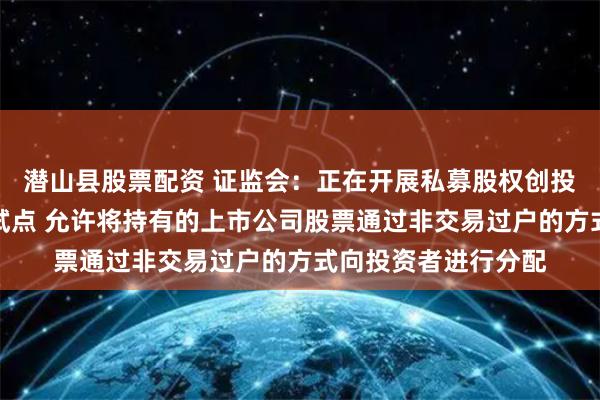 潜山县股票配资 证监会：正在开展私募股权创投基金实物分配股票试点 允许将持有的上市公司股票通过非交易过户的方式向投资者进行分配