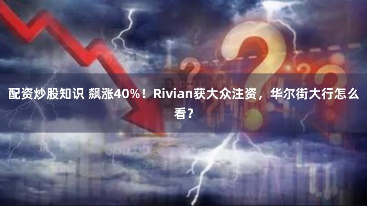 配资炒股知识 飙涨40%！Rivian获大众注资，华尔街大行怎么看？